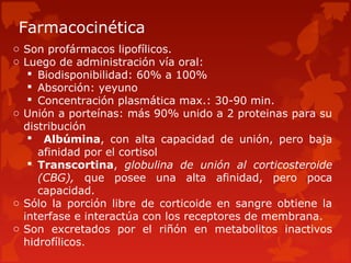 Farmacocinética
o Son profármacos lipofílicos.
o Luego de administración vía oral:
    Biodisponibilidad: 60% a 100%
    Absorción: yeyuno
    Concentración plasmática max.: 30-90 min.
o Unión a porteínas: más 90% unido a 2 proteinas para su
  distribución
    Albúmina, con alta capacidad de unión, pero baja
     afinidad por el cortisol
    Transcortina, globulina de unión al corticosteroide
     (CBG), que posee una alta afinidad, pero poca
     capacidad.
o Sólo la porción libre de corticoide en sangre obtiene la
  interfase e interactúa con los receptores de membrana.
o Son excretados por el riñón en metabolitos inactivos
  hidrofílicos.
 