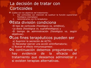 La decisión de tratar con
Corticoides
 Cuáles son los objetivos del tratamiento:
   1.   Dar corticoides con intención de sustituir la función suprarrenal
        fisiológica (reemplazo)
   2.   Administrarlos con fin terapéutico

Esta división condiciona
  -El tipo de corticoide (fisiológico vs. sintético),
  -La dosis (fisiológica vs. suprafisiológica) y
  -El tiempo de administración (fisiológico vs. según
  objetivos).
Los fines terapéuticos pueden ser
   a) Suprimir la secreción de ACTH;
   b) Necesitar ejercer una acción antinflamatoria;
  c) Buscar el efecto inmunosupresor.
A continuación debemos preguntarnos si
 hay     evidencia   de    la   eficacia del
 tratamiento que deseamos administrar y
 si existen terapias alternativas.
 
