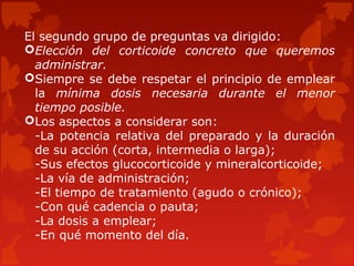 El segundo grupo de preguntas va dirigido:
Elección del corticoide concreto que queremos
  administrar.
Siempre se debe respetar el principio de emplear
  la mínima dosis necesaria durante el menor
  tiempo posible.
Los aspectos a considerar son:
  -La potencia relativa del preparado y la duración
  de su acción (corta, intermedia o larga);
  -Sus efectos glucocorticoide y mineralcorticoide;
  -La vía de administración;
  -El tiempo de tratamiento (agudo o crónico);
  -Con qué cadencia o pauta;
  -La dosis a emplear;
  -En qué momento del día.
 