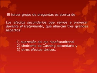 El tercer grupo de preguntas es acerca de

Los efectos secundarios que vamos a provocar
durante el tratamiento, que abarcan tres grandes
aspectos:


     1) supresión del eje hipofisoadrenal
     2) síndrome de Cushing secundario y
     3) otros efectos tóxicos.
 