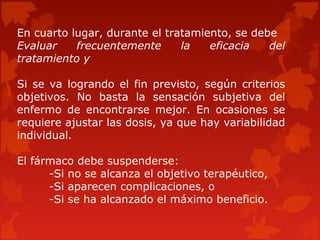En cuarto lugar, durante el tratamiento, se debe
Evaluar    frecuentemente      la   eficacia   del
tratamiento y

Si se va logrando el fin previsto, según criterios
objetivos. No basta la sensación subjetiva del
enfermo de encontrarse mejor. En ocasiones se
requiere ajustar las dosis, ya que hay variabilidad
individual.

El fármaco debe suspenderse:
      -Si no se alcanza el objetivo terapéutico,
      -Si aparecen complicaciones, o
      -Si se ha alcanzado el máximo beneficio.
 