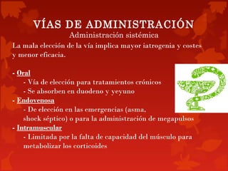 VÍAS DE ADMINISTRACIÓN
                  Administración sistémica
La mala elección de la vía implica mayor iatrogenia y costes
y menor eficacia.

- Oral
    - Vía de elección para tratamientos crónicos
    - Se absorben en duodeno y yeyuno
- Endovenosa
    - De elección en las emergencias (asma,
    shock séptico) o para la administración de megapulsos
- Intramuscular
    - Limitada por la falta de capacidad del músculo para
    metabolizar los corticoides
 