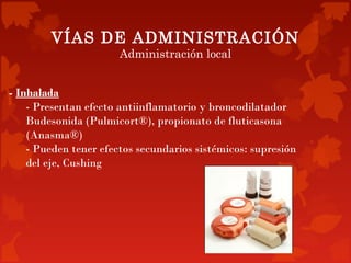 VÍAS DE ADMINISTRACIÓN
                       Administración local


- Inhalada
    - Presentan efecto antiinflamatorio y broncodilatador
    Budesonida (Pulmicort®), propionato de fluticasona
    (Anasma®)
    - Pueden tener efectos secundarios sistémicos: supresión
    del eje, Cushing
 
