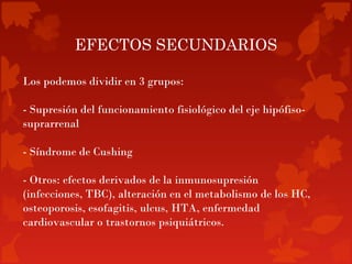 EFECTOS SECUNDARIOS

Los podemos dividir en 3 grupos:

- Supresión del funcionamiento fisiológico del eje hipófiso-
suprarrenal

- Síndrome de Cushing

- Otros: efectos derivados de la inmunosupresión
(infecciones, TBC), alteración en el metabolismo de los HC,
osteoporosis, esofagitis, ulcus, HTA, enfermedad
cardiovascular o trastornos psiquiátricos.
 