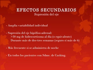 EFECTOS SECUNDARIOS
                      Supresión del eje


- Amplia variabilidad individual

- Supresión del eje hipófiso-adrenal:
    >30 mg de hidrocortisona al día (o equivalente)
    Durante más de dos-tres semanas (seguro si más de 6)

- Más frecuente si se administra de noche

- En todos los pacientes con Sdme. de Cushing.
 