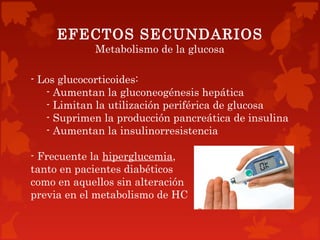 EFECTOS SECUNDARIOS
            Metabolismo de la glucosa

- Los glucocorticoides:
   - Aumentan la gluconeogénesis hepática
   - Limitan la utilización periférica de glucosa
   - Suprimen la producción pancreática de insulina
   - Aumentan la insulinorresistencia

- Frecuente la hiperglucemia,
tanto en pacientes diabéticos
como en aquellos sin alteración
previa en el metabolismo de HC
 