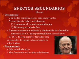 EFECTOS SECUNDARIOS
                            Hueso
- Osteoporosis
    - Una de las complicaciones más importantes
    - Acción directa sobre osteoblastos
        1) Aumentan el ciclo de remodelación
        2) Disminuyen matriz ósea
    - Aumento excreción urinaria y diminución de absorción
        intestinal de Ca (hiperparatiroidismo secundario)
    - El 30% de los pacientes tratados con
    corticoides de forma crónica tienen fx
    a los 5 años
- Osteonecrosis
    - Sólo con dosis altas
    - Más frecuente en la cabeza del fémur
 