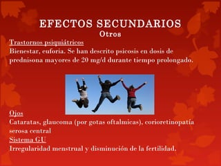 EFECTOS SECUNDARIOS
                             Otros
Trastornos psiquiátricos
Bienestar, euforia. Se han descrito psicosis en dosis de
prednisona mayores de 20 mg/d durante tiempo prolongado.




Ojos
Cataratas, glaucoma (por gotas oftalmicas), corioretinopatía
serosa central
Sistema GU
Irregularidad menstrual y disminución de la fertilidad.
 