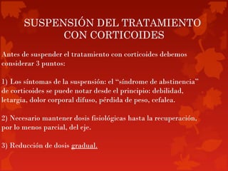 SUSPENSIÓN DEL TRATAMIENTO
             CON CORTICOIDES
Antes de suspender el tratamiento con corticoides debemos
considerar 3 puntos:

1) Los síntomas de la suspensión: el “síndrome de abstinencia”
de corticoides se puede notar desde el principio: debilidad,
letargia, dolor corporal difuso, pérdida de peso, cefalea.

2) Necesario mantener dosis fisiológicas hasta la recuperación,
por lo menos parcial, del eje.

3) Reducción de dosis gradual.
 