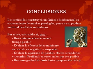 CONCLUSIONES
Los corticoides constituyen un fármaco fundamental en
el tratamiento de muchas patologías, pero su uso produce
multitud de efectos secundarios.

Por tanto, corticoides sí, pero…
   - Dosis mínima eficaz el menor
   tiempo posible
   - Evaluar la eficacia del tratamiento
   en caso de ser negativa → suspender
   - Evaluar la aparición de posibles efectos secundarios
   y tratarlos. Profilaxis en casos en los que sea posible
   - Descenso gradual de dosis hasta recuperación del eje
 