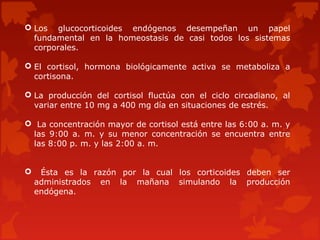  Los glucocorticoides endógenos desempeñan un papel
  fundamental en la homeostasis de casi todos los sistemas
  corporales.

 El cortisol, hormona biológicamente activa se metaboliza a
  cortisona.

 La producción del cortisol fluctúa con el ciclo circadiano, al
  variar entre 10 mg a 400 mg día en situaciones de estrés.

 La concentración mayor de cortisol está entre las 6:00 a. m. y
 las 9:00 a. m. y su menor concentración se encuentra entre
 las 8:00 p. m. y las 2:00 a. m.


    Ésta es la razón por la cual los corticoides deben ser
    administrados en la mañana simulando la producción
    endógena.
 