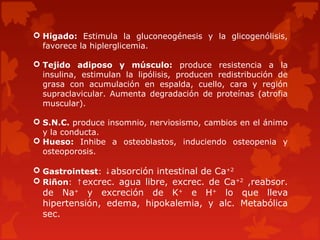  Higado: Estimula la gluconeogénesis y la glicogenólisis,
  favorece la hiplerglicemia.

 Tejido adiposo y músculo: produce resistencia a la
  insulina, estimulan la lipólisis, producen redistribución de
  grasa con acumulación en espalda, cuello, cara y región
  supraclavicular. Aumenta degradación de proteínas (atrofia
  muscular).

 S.N.C. produce insomnio, nerviosismo, cambios en el ánimo
  y la conducta.
 Hueso: Inhibe a osteoblastos, induciendo osteopenia y
  osteoporosis.

 Gastrointest: ↓absorción intestinal de Ca+2
 Riñon: ↑excrec. agua libre, excrec. de Ca+2 ,reabsor.
  de Na+ y excreción de K+ e H+ lo que lleva
  hipertensión, edema, hipokalemia, y alc. Metabólica
  sec.
 