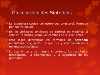 Glucocorticoides Sinteticos

 La estructura básica del esteroide: colesterol, formado
  por cuatro anillos.
 En los análogos sintéticos de cortisol se modifica la
  estructura básica, como los cambios en sus radicales.
 Esto logra diferencias en términos de potencia
  antiinflamatoria, acción terapéutica y efectos adversos
  mineralocorticoideos
 Lo cual impacta de manera importante los resultados
  terapéuticos, la tolerabilidad y la seguridad de los
  pacientes.
 