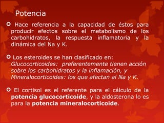 Potencia
 Hace referencia a la capacidad de éstos para
 producir efectos sobre el metabolismo de los
 carbohidratos, la respuesta inflamatoria y la
 dinámica del Na y K.

 Los esteroides se han clasificado en:
 Glucocorticoides: preferentemente tienen acción
 sobre los carbohidratos y la inflamación, y
 Mineralocorticoides: los que afectan al Na y K.

 El cortisol es el referente para el cálculo de la
 potencia glucocorticoide, y la aldosterona lo es
 para la potencia mineralocorticoide.
 