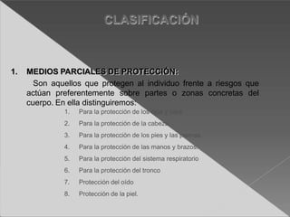 1. Para la protección de los ojos y cara
2. Para la protección de la cabeza.
3. Para la protección de los pies y las piernas.
4. Para la protección de las manos y brazos.
5. Para la protección del sistema respiratorio
6. Para la protección del tronco
7. Protección del oído
8. Protección de la piel.
CLASIFICACIÓN
1. MEDIOS PARCIALES DE PROTECCIÓN:
Son aquellos que protegen al individuo frente a riesgos que
actúan preferentemente sobre partes o zonas concretas del
cuerpo. En ella distinguiremos:
 