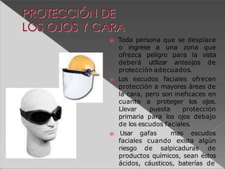 ⦿ Toda persona que se desplace
o ingrese a una zona que
ofrezca peligro para la vista
deberá utilizar anteojos de
protección adecuados.
⦿ Los escudos faciales ofrecen
protección a mayores áreas de
la cara, pero son ineficaces en
cuanto a proteger los ojos.
Llevar puesta protección
primaria para los ojos debajo
de los escudos faciales.
⦿ Usar gafas mas escudos
faciales cuando exista algún
riesgo de salpicaduras de
productos químicos, sean éstos
ácidos, cáusticos, baterías de
 