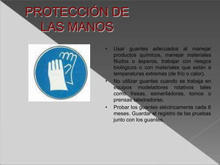 PROTECCIÓN DE
LAS MANOS
• Usar guantes adecuados al manejar
productos químicos, manejar materiales
filudos o ásperos, trabajar con riesgos
biológicos o con materiales que están a
temperaturas extremas (de frío o calor).
• No utilizar guantes cuando se trabaja en
equipos modeladores rotativos tales
como fresas, esmeriladoras, tornos o
prensas taladradoras.
• Probar los guantes eléctricamente cada 6
meses. Guardar el registro de las pruebas
junto con los guantes.
 