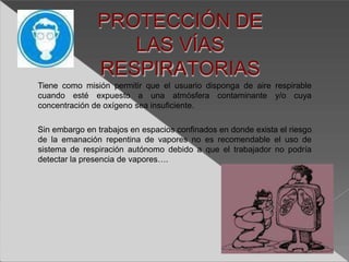 PROTECCIÓN DE
LAS VÍAS
RESPIRATORIAS
Tiene como misión permitir que el usuario disponga de aire respirable
cuando esté expuesto a una atmósfera contaminante y/o cuya
concentración de oxígeno sea insuficiente.
Sin embargo en trabajos en espacios confinados en donde exista el riesgo
de la emanación repentina de vapores no es recomendable el uso de
sistema de respiración autónomo debido a que el trabajador no podría
detectar la presencia de vapores….
 