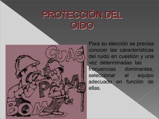 PROTECCIÓN DEL
OÍDO
Para su elección se precisa
conocer las características
del ruido en cuestión y una
vez determinadas las
dominantes,
el equipo
en función de
frecuencias
seleccionar
adecuado
ellas.
 