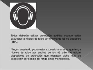 Todos deberán utilizar protección auditiva cuando estén
expuestos a niveles de ruido por encima de los 85 decibeles
(dBA).
Ningún empleado podrá estar expuesto a un área que tenga
niveles de ruido por encima de los 85 dBA sin utilizar
dispositivos de protección que reduzcan dicho nivel de
exposición por debajo del rango antes mencionado.
 