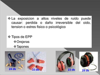  La exposicion a altos niveles de ruido puede
oido,
causar: perdida o daño irreversible del
tension o estres fisico o psicológico
 Tipos de EPP
Orejeras
Tapones
24 db 23 db
33 db 29 db
 