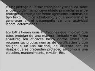 El EPP, protege a un solo trabajador y se aplica sobre
el cuerpo del mismo, cuyo objeto primordial es el de
proteger al trabajador frente agresiones externas de
tipo físico, químico y biológico, y que existieran o se
generaran en el desempeño de una actividad
laboral determinada.
Los EPP´s tienen unas limitaciones que impiden que
éstos protejan de una manera ilimitada y de forma
absoluta; son eficaces hasta ciertos límites que
recogen sus propias normas de certificación y que
obligan a un uso racional, de acuerdo con los
riesgos que se pretenden proteger, así como a una
elección, mantenimiento, revisión, Etc.
 
