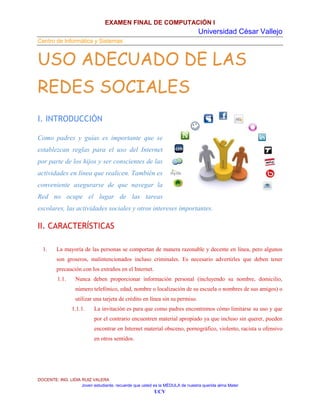 EXAMEN FINAL DE COMPUTACIÓN I

Universidad César Vallejo
Centro de Informática y Sistemas

USO ADECUADO DE LAS
REDES SOCIALES
I. INTRODUCCIÓN
Como padres y guías es importante que se
establezcan reglas para el uso del Internet
por parte de los hijos y ser conscientes de las
actividades en línea que realicen. También es
conveniente asegurarse de que navegar la
Red no ocupe el lugar de las tareas
escolares, las actividades sociales y otros intereses importantes.

II. CARACTERÍSTICAS
1.

La mayoría de las personas se comportan de manera razonable y decente en línea, pero algunos
son groseros, malintencionados incluso criminales. Es necesario advertirles que deben tener
precaución con los extraños en el Internet.
1.1.

Nunca deben proporcionar información personal (incluyendo su nombre, domicilio,
número telefónico, edad, nombre o localización de su escuela o nombres de sus amigos) o
utilizar una tarjeta de crédito en línea sin su permiso.
1.1.1.

La invitación es para que como padres encontremos cómo limitarse su uso y que
por el contrario encuentren material apropiado ya que incluso sin querer, pueden
encontrar en Internet material obsceno, pornográfico, violento, racista u ofensivo
en otros sentidos.

DOCENTE: ING. LIDIA RUIZ VALERA
Joven estudiante, recuerde que usted es la MÉDULA de nuestra querida alma Mater

UCV

 