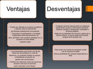 Ventajas
Puede ser utilizada en el sector académico
y laboral, para el intercambio
de diversas experiencias innovadoras.
Favorecen la participación y el trabajo
colaborativo entre las personas, es
decir, permiten a los usuarios participar en un
proyecto en línea desde
cualquier lugar.
Los empresarios que hacen uso de las
redes han demostrado un nivel de
eficiencia y un acertado trabajo en equipo,
consolidando proyectos de
gestión del conocimiento.
Facilitan las relaciones entre las personas,
evitando todo tipo de barreras
tanto culturales como físicas.
Desventajas
-Cualquier persona desconocida y/o peligrosa
puede tener acceso a información personal,
violando cuentas y haciéndose vulnerable a
diversos peligros.
-Aleja de la posibilidad de conocer a gente de tu
mismo entorno, lo que te aísla de la familia,
amigos de la escuela, etc.
Para crear una cuenta es necesario contar
con la mayoría de edad.
Crea la posibilidad de volverse dependiente a
ésta.
 