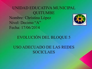 UNIDAD EDUCATIVA MUNICIPAL
QUITUMBE
Nombre: Christina López
Nivel: Decimo “A”
Fecha: 17/06/2014
EVOLUCIÓN DEL BLOQUE 5
USO ADECUADO DE LAS REDES
SOCICLAES
 