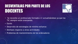 DESVENTAJAS POR PARTE DE LOS
DOCENTES
• Se necesita un profesorado formado e ir actualizándose ya que las
TIC siempre están avanzando.
• Estrés
• Desarrollo de estrategias de mínimo esfuerzo
• Desfases respecto a otras actividades
• Problemas de mantenimiento de los ordenadores
 