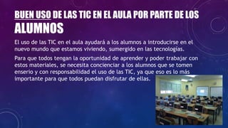 BUEN USO DE LAS TIC EN EL AULA POR PARTE DE LOS
ALUMNOS
El uso de las TIC en el aula ayudará a los alumnos a introducirse en el
nuevo mundo que estamos viviendo, sumergido en las tecnologías.
Para que todos tengan la oportunidad de aprender y poder trabajar con
estos materiales, se necesita concienciar a los alumnos que se tomen
enserio y con responsabilidad el uso de las TIC, ya que eso es lo más
importante para que todos puedan disfrutar de ellas.
 