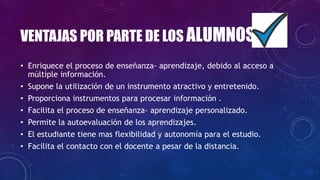 VENTAJAS POR PARTE DE LOS ALUMNOS
• Enriquece el proceso de enseñanza- aprendizaje, debido al acceso a
múltiple información.
• Supone la utilización de un instrumento atractivo y entretenido.
• Proporciona instrumentos para procesar información .
• Facilita el proceso de enseñanza- aprendizaje personalizado.
• Permite la autoevaluación de los aprendizajes.
• El estudiante tiene mas flexibilidad y autonomía para el estudio.
• Facilita el contacto con el docente a pesar de la distancia.
 