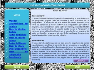 USO ADECUADO DEL COMPUTADOR
MENÚ
 Monitor
 Características del
monitor
 Tipos de Monitor
 Teclado
 Partes del teclado
 Tipos de Teclado
 Mouse
 Partes del Mouse
 Tipos de Mouse
 Otros Dispositivos
 Tipos de
computador
 Cuestionario
INICIO SALIR
Partes del Mouse
Botón izquierdo
El botón izquierdo del mouse permite la selección y la interacción con
los programas, páginas web de Internet y otras funciones de la
computadora. Al hacer clic en este botón dos veces mientras pasas
sobre los iconos con el mouse instruye a la computadora para abrir el
programa. Al pasar sobre un icono u otro elemento y pulsando el botón
una vez y manteniéndolo, el usuario puede mover, o "arrastrar" el
elemento a una ubicación diferente en la pantalla. En un programa de
texto, presionarlo y arrastrarlo a través de las palabras o líneas enteras
resalta la selección, lo que permite editarlo.
Botón derecho
El botón derecho del mouse se usa para acceder a opciones de menús
especializados, sensibles al contexto de un programa o pantalla en
particular en el cual lo pulsas. Esto te permite tener un acceso rápido a
varias acciones sin tener que buscarlas en la barra de herramientas en
la parte superior de la pantalla. Por ejemplo, si haces clic en el botón
derecho en un documento de texto, un menú aparece permitiéndote
cambiar varias propiedades del documento, como el tipo de letra y el
tamaño. Hacer clic derecho en una página web te permite guardarla o
imprimirla.
Continua
 