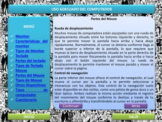 USO ADECUADO DEL COMPUTADOR
MENÚ
 Monitor
 Características del
monitor
 Tipos de Monitor
 Teclado
 Partes del teclado
 Tipos de Teclado
 Mouse
 Partes del Mouse
 Tipos de Mouse
 Otros Dispositivos
 Tipos de
computador
 Cuestionario
INICIO SALIR
Partes del Mouse
Rueda de desplazamiento
Muchos mouse de computadora están equipados con una rueda de
desplazamiento situado entre los botones izquierdo y derecho, lo
que te permite mover la pantalla hacia arriba y hacia abajo
rápidamente. Normalmente, el cursor se detiene conforme llega al
borde superior o inferior de la pantalla, lo que requiere que
muevas la barra de desplazamiento situada en la parte derecha de
la pantalla para mover físicamente la pantalla hacia arriba o hacia
abajo con el botón izquierdo del mouse. La rueda de
desplazamiento te permite mantener el mouse parado y mover el
cursor sobre la página.
Control de navegación
La parte inferior del mouse ofrece el control de navegación, el cual
mueve el cursor por la pantalla y te permite seleccionar e
interactuar con los objetos. Este control de la navegación suele
estar disponible en dos estilos, como una pelota de goma dura o un
láser óptico. Ambos realizan la misma acción mediante el registro
del movimiento del mouse conforme lo deslizas a través de tu
escritorio o alfombrilla y transfiriéndolo al cursor en la pantalla.
AtrásContinuar
 