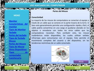 USO ADECUADO DEL COMPUTADOR
MENÚ
 Monitor
 Características del
monitor
 Tipos de Monitor
 Teclado
 Partes del teclado
 Tipos de Teclado
 Mouse
 Partes del Mouse
 Tipos de Mouse
 Otros Dispositivos
 Tipos de
computador
 Cuestionario
INICIO SALIR
Partes del Mouse
Conectividad
La mayoría de los mouse de computadora se conectan al equipo a
través de un cable que se conecta en la parte trasera de la torre. Si
bien esto generalmente permite una configuración rápida y fácil, el
cable podría convertirse en una carga al quedarse atorado en los
objetos o enredarse con todos los otros cables que las
computadoras necesitan. Para combatir esto, los mouse
inalámbricos están disponibles, los cuales utilizan señales
infrarrojas para comunicarse con el equipo. Esto permite el
movimiento completo del usuario y del dispositivo, sin las
tendencias restrictivas de un cable conectado.
Atrás
 