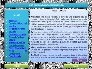 USO ADECUADO DEL COMPUTADOR
MENÚ
 Monitor
 Características del
monitor
 Tipos de Monitor
 Teclado
 Partes del teclado
 Tipos de Teclado
 Mouse
 Partes del Mouse
 Tipos de Mouse
 Otros Dispositivos
 Tipos de
computador
 Cuestionario
INICIO SALIR
Tipos de Mouse
Mecánico: este mouse funciona a partir de una pequeña bola de
plástico ubicada en la parte inferior del mismo. Al mover esta bola,
deslizándola por alguna superficie, se ponen en movimiento unos
rodillos ubicados en el interior del periférico que transmite ondas a
un pequeño receptor. Este recibe los pulsos y los interpreta como
coordenadas en el monitor.
Óptico: este mouse, a diferencia del anterior, no posee la bola de
goma, sino que trabaja a partir de un sensor óptico que detecta
variaciones en las fotografías que realiza en la superficie sobre la
que se lo desliza. Una de las ventajas que ofrece con respecto al
mecánico es que no se acumula polvillo ni suciedad que puede
afectar su buen funcionamiento.
Láser: funciona de manera similar al óptico pero, en vez de poseer
un haz de luz, presenta un láser imperceptible que lo hace más
preciso y sensible.
Trackball: en estos mouse no debe moverse todo el dispositivo
sino sólo el puntero. En estos, la bola se mueve mediante el pulgar.
Atrás
 