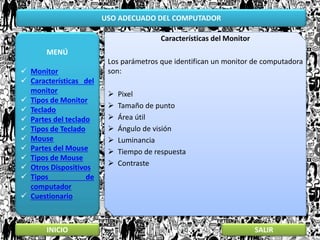 USO ADECUADO DEL COMPUTADOR
MENÚ
 Monitor
 Características del
monitor
 Tipos de Monitor
 Teclado
 Partes del teclado
 Tipos de Teclado
 Mouse
 Partes del Mouse
 Tipos de Mouse
 Otros Dispositivos
 Tipos de
computador
 Cuestionario
INICIO SALIR
Características del Monitor
Los parámetros que identifican un monitor de computadora
son:
 Pixel
 Tamaño de punto
 Área útil
 Ángulo de visión
 Luminancia
 Tiempo de respuesta
 Contraste
 