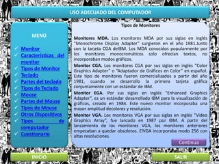 USO ADECUADO DEL COMPUTADOR
MENÚ
 Monitor
 Características del
monitor
 Tipos de Monitor
 Teclado
 Partes del teclado
 Tipos de Teclado
 Mouse
 Partes del Mouse
 Tipos de Mouse
 Otros Dispositivos
 Tipos de
computador
 Cuestionario
INICIO SALIR
Tipos de Monitores
Monitores MDA. Los monitores MDA por sus siglas en inglés
“Monochrome Display Adapter” surgieron en el año 1981.Junto
con la tarjeta CGA deIBM. Los MDA conocidos popularmente por
los monitores monocromáticos solo ofrecían textos, no
incorporaban modos gráficos.
Monitor CGA. Los monitores CGA por sus siglas en inglés “Color
Graphics Adapter” o “Adaptador de Gráficos en Color” en español.
Este tipo de monitores fueron comercializados a partir del año
1981, cuando se desarrollo la primera tarjeta gráfica
conjuntamente con un estándar de IBM.
Monitor EGA. Por sus siglas en inglés “Enhanced Graphics
Adapter”, es un estándar desarrollado IBM para la visualización de
gráficos, creado en 1984. Este nuevo monitor incorporaba una
mayor amplitud decolores y resolución.
Monitor VGA. Los monitores VGA por sus siglas en inglés “Video
Graphics Array”, fue lanzado en 1987 por IBM. A partir del
lanzamiento de los monitores VGA, los monitores anteriores
empezaban a quedar obsoletos. ElVGA incorporaba modo 256 con
altas resoluciones.
Continua
 