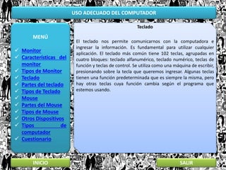 USO ADECUADO DEL COMPUTADOR
MENÚ
 Monitor
 Características del
monitor
 Tipos de Monitor
 Teclado
 Partes del teclado
 Tipos de Teclado
 Mouse
 Partes del Mouse
 Tipos de Mouse
 Otros Dispositivos
 Tipos de
computador
 Cuestionario
INICIO SALIR
Teclado
El teclado nos permite comunicarnos con la computadora e
ingresar la información. Es fundamental para utilizar cualquier
aplicación. El teclado más común tiene 102 teclas, agrupadas en
cuatro bloques: teclado alfanumérico, teclado numérico, teclas de
función y teclas de control. Se utiliza como una máquina de escribir,
presionando sobre la tecla que queremos ingresar. Algunas teclas
tienen una función predeterminada que es siempre la misma, pero
hay otras teclas cuya función cambia según el programa que
estemos usando.
 