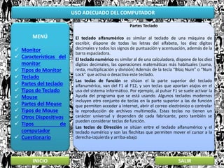 USO ADECUADO DEL COMPUTADOR
MENÚ
 Monitor
 Características del
monitor
 Tipos de Monitor
 Teclado
 Partes del teclado
 Tipos de Teclado
 Mouse
 Partes del Mouse
 Tipos de Mouse
 Otros Dispositivos
 Tipos de
computador
 Cuestionario
INICIO SALIR
Partes Teclado
El teclado alfanumérico es similar al teclado de una máquina de
escribir, dispone de todas las letras del alfabeto, los diez dígitos
decimales y todos los signos de puntuación y acentuación, además de la
barra espaciadora.
El teclado numérico es similar al de una calculadora, dispone de los diez
dígitos decimales, las operaciones matemáticas más habituales (suma,
resta, multiplicación y división) Además de la tecla “Bloq Num” o “Num
Lock” que activa o desactiva este teclado.
Las teclas de función se sitúan el la parte superior del teclado
alfanumérico, van del F1 al F12, y son teclas que aportan atajos en el
uso del sistema informático. Por ejemplo, al pulsar F1 se suele activar la
Ayuda del programa que se está usando. Algunos teclados modernos
incluyen otro conjunto de teclas en la parte superior a las de función
que permiten acceder a Internet, abrir el correo electrónico o controlar
la reproducción de archivos multimedia. Estas teclas no tienen un
carácter universal y dependen de cada fabricante, pero también se
pueden considerar teclas de función.
Las teclas de Dirección se sitúan entre el teclado alfanumérico y el
teclado numérico y son las flechitas que permiten mover el cursor a la
derecha-izquierda y arriba-abajo
 