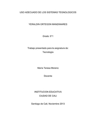 USO ADECUADO DE LOS SISTEMAS TEGNOLOGICOS

YERALDIN ORTEGON MANZANARES

Grado: 9°1

Trabajo presentado para la asignatura de:
Tecnología

María Teresa Moreno

Docente

INSTITUCION EDUCATIVA
CIUDAD DE CALI

Santiago de Cali, Noviembre 2013

 