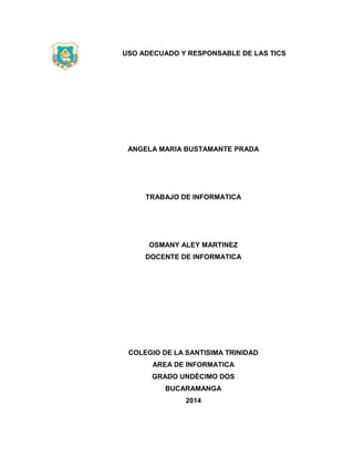 USO ADECUADO Y RESPONSABLE DE LAS TICS
ANGELA MARIA BUSTAMANTE PRADA
TRABAJO DE INFORMATICA
OSMANY ALEY MARTINEZ
DOCENTE DE INFORMATICA
COLEGIO DE LA SANTISIMA TRINIDAD
AREA DE INFORMATICA
GRADO UNDÉCIMO DOS
BUCARAMANGA
2014
 