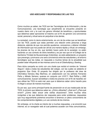 USO ADECUADO Y RESPONSABLE DE LAS TICS
Como muchos ya saben, las TICS son las Tecnologías de la Información y de las
Comunicaciones; una tecnología que actualmente se encuentra presente en
nuestro diario vivir y la cual nos genera infinidad de beneficios y oportunidades
que debemos saber aprovechar al máximo con el fin de generar una convivencia
social, personal y virtual sana sin perjudicar a los demás.
La sociedad, como lo decía anteriormente, es uno de los entes que se benefician
con las TICS, puesto que estas permiten una relación entre personas a larga
distancia, además de que nos permite ayudarnos, conocernos y obtener infinidad
de información que nos puede ser útil de una manera rápida y virtual; sin embargo,
los jóvenes de hoy en día, que también hacen parte de la sociedad, no están
haciendo un uso correcto de dicho beneficio y es por eso que en el Colegio de la
Santísima Trinidad de Bucaramanga (Colombia), se está adelantando un proyecto
que prevenga y promueva una sana convivencia entre las estudiantes y el entorno
tecnológico que las rodea, en respuesta a muchos temas de la actualidad que
pueden estar influyendo en las mismas como lo es el Ciberbullying y Sexting.
Para dicha campaña se conto con una charla que recibió el nombre de “Internet
Seguro”, dada a todas las estudiantes del colegio, con las cuales se adelanto el
programa Que Onda. El proyecto fue dirigido por la profesora del área de
informática Osmany Aley Martínez, en colaboración con los señores Fernando
Peña y Alfredo Serrano; quienes en conjunto con U107.7, Red PaPaz y UNE
comunicaciones, buscan sensibilizar a todos los jóvenes con el fin de hacerles ver
que utilizar las TICS no está mal, pero que si debemos saber cómo hacerlo para
no llegar a actuar de manera incorrecta.
Es por eso, que como principal fuente de prevención en el uso inadecuado de las
TICS, lo primero que debemos saber es: ¿Cómo utilizarlas? ¿Qué son? ¿Para qué
sirven? ¿Cómo debo actuar ante ciertas situaciones?, entre muchas otras
incógnitas a las que debemos dar respuesta para evitar problemas; respuestas
que muy seguramente podremos encontrar si tenemos un pleno conocimiento de
los comportamientos digitales y un uso correcto de los mismos.
Sin embargo, en la charla se intento dar a muchas respuestas, y se encontró que
internet, es un navegador web al cual podemos acceder con fines comunicativos,
 