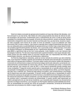 Apresentação



      Este livro relata a evolução da agropecuária brasileira ao longo das últimas três décadas, com
foco principal no uso das terras. São relatos de vários pesquisadores das áreas de ciência do solo,
da sociologia e da economia, fundamentais para o entendimento de como e onde as terras foram
ocupadas e os resultados dessa ocupação, do ponto de vista econômico, social e ambiental. Retrata
claramente o desperdício dos recursos naturais ocorridos pelo mau uso das terras, levando a repen-
sar esta ocupação como forma de se evitar os erros do passado. O que se pretende com este
documento não é mudar a historia, mas chamar a atenção para o papel fundamental dos solos e de
seu uso adequado para a sustentabilidade da agropecuária que constitui hoje a base deste formidá-
vel complexo agroindustrial gerador de divisas, com o qual pode contar o Brasil de hoje. Como bem
diz Roberto Rodrigues na apresentação do livro “Agribusiness Brasileiro — A História” — editado
pela ABAG, a agricultura hoje se faz com muita pesquisa, muito trabalho e com uso intensivo das
tecnologias modernas. Por isto ela é responsável pelo superávit brasileiro, mas requer atenção redo-
brada quanto aos seus efeitos sobre os recursos naturais pelo uso inapropriado das terras, pela
mecanização intensiva, uso abusivo de fertilizantes e defensivos.
      Ao final dos diagnósticos realizados, pode-se concluir através de cenários que são evidentes
hoje, e que requerem medidas urgentes dos tomadores de decisão para manutenção ou aumento do
atual status da agropecuária brasileira. O primeiro deles mostra que embora nestas três décadas o
incremento do conhecimento e desenvolvimento tecnológico tenha sido relevante, aumentando con-
sideravelmente a produtividade da maioria das culturas, não foi suficiente para evitar o crescimento
da área agrícola, que cresceu em mais de 28%, e onde exerce atualmente grande pressão para
novas ocupações. O segundo cenário aponta para a necessidade de um grande esforço político de
recuperação e reintegração ao processo produtivo das chamadas terras velhas, que foram degrada-
das pelo mau e indevido uso. Chama-se este esforço de político, pois conhecimentos e tecnologia
são já disponíveis para esta recuperação. O terceiro cenário aponta para a necessidade do apoio
permanente à pesquisa de geração de conhecimentos e a transferência de tecnologias junto a gran-
de maioria dos pequenos e médios produtores, que não utilizando as tecnologias disponíveis deixam
de contribuir para o necessário aumento da produtividade. O quarto cenário está relacionado ao
melhor planejamento de uso das terras brasileiras, que necessita estar baseado nos Zoneamentos
agrícola e ecológico-econômico, que conjugam as informações relativas à potencialidade das terras,
com as necessidades de controle dos riscos de produção e ambientais, tornando-se ferramentas
essenciais aos processos de crédito e seguro agrícola.

                                                                    José Roberto Rodrigues Peres
                                                                       Diretor-Executivo, Embrapa
 