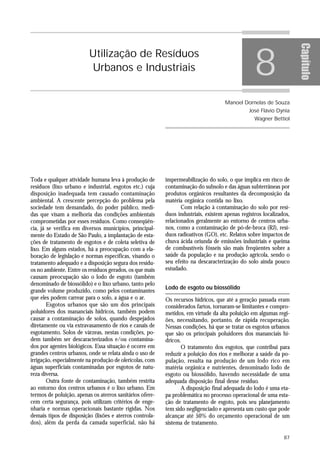 8




                                                                                                                    Capítulo
                         Utilização de Resíduos
                         Urbanos e Industriais


                                                                                    Manoel Dornelas de Souza
                                                                                               José Flávio Dynia
                                                                                                 Wagner Bettiol




Toda e qualquer atividade humana leva à produção de       impermeabilização do solo, o que implica em risco de
resíduos (lixo urbano e industrial, esgotos etc.) cuja    contaminação do subsolo e das águas subterrâneas por
disposição inadequada tem causado contaminação            produtos orgânicos resultantes da decomposição da
ambiental. A crescente percepção do problema pela         matéria orgânica contida no lixo.
sociedade tem demandado, do poder público, medi-                 Com relação à contaminação do solo por resí-
das que visam a melhoria das condições ambientais         duos industriais, existem apenas registros localizados,
comprometidas por esses resíduos. Como conseqüên-         relacionados geralmente ao entorno de centros urba-
cia, já se verifica em diversos municípios, principal-    nos, como a contaminação de pó-de-broca (RJ), resí-
mente do Estado de São Paulo, a implantação de esta-      duos radioativos (GO), etc. Relatos sobre impactos de
ções de tratamento de esgotos e de coleta seletiva de     chuva ácida oriunda de emissões industriais e queima
lixo. Em alguns estados, há a preocupação com a ela-      de combustíveis fósseis são mais freqüentes sobre a
boração de legislação e normas específicas, visando o     saúde da população e na produção agrícola, sendo o
tratamento adequado e a disposição segura dos resídu-     seu efeito na descaracterização do solo ainda pouco
os no ambiente. Entre os resíduos gerados, os que mais    estudado.
causam preocupação são o lodo de esgoto (também
denominado de biossólido) e o lixo urbano, tanto pelo
                                                          Lodo de esgoto ou biossólido
grande volume produzido, como pelos contaminantes
que eles podem carrear para o solo, a água e o ar.        Os recursos hídricos, que até a geração passada eram
        Esgotos urbanos que são um dos principais         considerados fartos, tornaram-se limitantes e compro-
poluidores dos mananciais hídricos, também podem          metidos, em virtude da alta poluição em algumas regi-
causar a contaminação de solos, quando despejados         ões, necessitando, portanto, de rápida recuperação.
diretamente ou via extravasamento de rios e canais de     Nessas condições, há que se tratar os esgotos urbanos
esgotamento. Solos de várzeas, nestas condições, po-      que são os principais poluidores dos mananciais hí-
dem também ser descaracterizados e/ou contamina-          dricos.
dos por agentes biológicos. Essa situação é ocorre em            O tratamento dos esgotos, que contribui para
grandes centros urbanos, onde se relata ainda o uso de    reduzir a poluição dos rios e melhorar a saúde da po-
irrigação, especialmente na produção de olerícolas, com   pulação, resulta na produção de um lodo rico em
águas superficiais contaminadas por esgotos de natu-      matéria orgânica e nutrientes, denominado lodo de
reza diversa.                                             esgoto ou biossólido, havendo necessidade de uma
        Outra fonte de contaminação, também restrita      adequada disposição final desse resíduo.
ao entorno dos centros urbanos é o lixo urbano. Em               A disposição final adequada do lodo é uma eta-
termos de poluição, apenas os aterros sanitários ofere-   pa problemática no processo operacional de uma esta-
cem certa segurança, pois utilizam critérios de enge-     ção de tratamento de esgoto, pois seu planejamento
nharia e normas operacionais bastante rígidas. Nos        tem sido negligenciado e apresenta um custo que pode
demais tipos de disposição (lixões e aterros controla-    alcançar até 50% do orçamento operacional de um
dos), além da perda da camada superficial, não há         sistema de tratamento.

                                                                                                              87
 