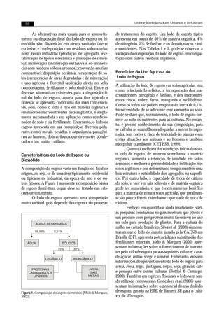 88                                                                     Utilização de Resíduos Urbanos e Industriais


       As alternativas mais usuais para o aproveita-        de tratamento do esgoto. Um lodo de esgoto típico
mento ou disposição final do lodo de esgoto ou bi-          apresenta em torno de 40% de matéria orgânica, 4%
ossólido são: disposição em aterro sanitário (aterro        de nitrogênio, 2% de fósforo e os demais macro e mi-
exclusivo e co-disposição com resíduos sólidos urba-        cronutrientes. Nas Tabelas 1 e 2, pode-se observar a
nos); reuso industrial (produção de agregado leve,          variação da composição do lodo de esgoto em compa-
fabricação de tijolos e cerâmica e produção de cimen-       ração com outros resíduos orgânicos.
to); incineração (incineração exclusiva e co-incinera-
ção com resíduos sólidos urbanos); conversão em óleo
combustível; disposição oceânica; recuperação de so-        Benefícios do Uso Agrícola do
los (recuperação de áreas degradadas e de mineração)        Lodo de Esgoto
e uso agrícola e florestal (aplicação direta no solo,
                                                            A utilização do lodo de esgoto em solos agrícolas tem
compostagem, fertilizante e solo sintético). Entre as
                                                            como principais benefícios, a incorporação dos ma-
diversas alternativas existentes para a disposição fi-
                                                            cronutrientes nitrogênio e fósforo, e dos micronutri-
nal do lodo de esgoto, aquela para fins agrícola e
                                                            entes zinco, cobre, ferro, manganês e molibdênio.
florestal se apresenta como uma das mais convenien-
                                                            Como os lodos são pobres em potássio, cerca de 0,1%,
tes, pois, como o lodo é rico em matéria orgânica e
                                                            há necessidade de se adicionar esse elemento ao solo.
em macro e micronutrientes para as plantas, é ampla-
                                                            Pode-se dizer que, normalmente, o lodo de esgoto for-
mente recomendada a sua aplicação como condicio-
                                                            nece ao solo os nutrientes para as culturas. No entan-
nador de solo e ou fertilizante. Entretanto, o lodo de
                                                            to, é preciso conhecimento da sua composição, para
esgoto apresenta em sua composição diversos polu-
                                                            se calcular as quantidades adequadas a serem incorpo-
entes como metais pesados e organismos patogêni-
                                                            radas, sem correr o risco de toxicidade às plantas e em
cos ao homem, dois atributos que devem ser ponde-
                                                            certas situações aos animais e ao homem e também
rados com muito cuidado.
                                                            não poluir o ambiente (CETESB, 1999).
                                                                    Quanto à melhoria das condições físicas do solo,
Caracterísiticas do Lodo de Esgoto ou                       o lodo de esgoto, de maneira semelhante à matéria
Biossólido                                                  orgânica, aumenta a retenção de umidade em solos
                                                            arenosos e melhora a permeabilidade e infiltração nos
A composição do esgoto varia em função do local de          solos argilosos e por determinado tempo mantém uma
origem, ou seja, se de uma área tipicamente residencial     boa estrutura e estabilidade dos agregados na superfí-
ou tipicamente industrial, da época do ano e de ou-         cie. Por outro lado, a capacidade de troca de cátions
tros fatores. A Figura 1 apresenta a composição básica      do solo, o teor em sais solúveis e de matéria orgânica
de esgoto doméstico, o qual deve ser tratado nas esta-      pode ser aumentado, o que é extremamente benéfico
ções de tratamento.                                         para a maioria de nossos solos agrícolas que geralmen-
       O lodo de esgoto apresenta uma composição            te são pouco férteis e têm baixa capacidade de troca de
muito variável, pois depende da origem e do processo        cátions.
                                                                    Embora em quantidade ainda insuficiente, vári-
                                                            as pesquisas conduzidas no país mostram que o lodo é
                                                            um produto com perspectivas muito favoráveis ao uso
         ÁGUAS RESIDUÁRIAS                                  no solo para produção de plantas. Para a cultura do
                                                            milho no cerrado brasileiro, Silva et al. (2000) demons-
        99,99%       0,01%                                  traram que o lodo de esgoto, gerado pela CAESB em
                                                            Brasília (DF), apresenta potencial para substituição dos
   ÁGUA                     SÓLIDOS                         fertilizantes minerais. Melo & Marques (2000) apre-
                        70%       30%
                                                            sentam informações sobre o fornecimento de nutrien-
                                                            tes pelo lodo de esgoto para as seguintes culturas: cana-
                 ORGÂNICO         INORGÂNICO
                                                            de-açúcar, milho, sorgo e azevém. Entretanto, existem
                                                            informações do aproveitamento do lodo de esgoto para
                                                            arroz, aveia, trigo, pastagens, feijão, soja, girassol, café
      PROTEÍNAS                            AREIA
    CARBOIDRATOS                            SAIS            e pêssego entre outras culturas (Bettiol & Camargo,
       LIPÍDEOS                            METAIS           2000). Também em espécies florestais o lodo vem sen-
                                                            do utilizado com sucesso. Gonçalves et al. (2000) apre-
                                                            sentam informações sobre o potencial do uso do lodo
Figura 1. Composição do esgoto doméstico (Melo & Marques,   de esgoto, gerado na ETE de Barueri, SP, para o culti-
2000).                                                      vo de Eucalyptus.
 