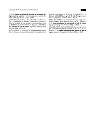 Utilização de Resíduos Urbanos e Industriais                                                                                       91

CETESB. Aplicação de lodos de sistemas de tratamento bio-              cidade de metais pesados. In: BETTIOL, W.; CAMARGO, O. A.
lógico em áreas agrícolas – critérios para projeto e operação. São     Impacto ambiental do uso agrícola do lodo de esgoto. Jagua-
Paulo, 1999. 32 p. (Manual Técnico, p4230).                            riúna: Embrapa Meio Ambiente, 2000. p. 203-207.
GONÇALVES, J. L. M., VAZ, L. M. S., AMARAL, T. M., POGGIA-             MELO, W. J.; MARQUES, M. O. Potencial do lodo de esgoto como
NI, F. Aplicabilidade de biossólido em plantações florestais: II.      fonte de nutrientes para as plantas. In: BETTIOL, W.; CAMARGO,
Efeito na fertilidade do solo, nutrição e crescimento das árvores.     O. A. Impacto ambiental do uso agrícola do lodo de esgoto.
In: BETTIOL, W.; CAMARGO, O. A. Impacto ambiental do                   Jaguariúna: Embrapa Meio Ambiente, 2000. p. 109-141.
uso agrícola do lodo de esgoto. Jaguariúna: Embrapa Meio               SILVA, J. E.; RESCK, D. V. S.; SHARMA, R. D. Alternativa agronômica
Ambiente, 2000. p. 179-196.                                            para o biossólido: a experiência de Brasília. In: BETTIOL, W.; CA-
MATTIAZZO, M. E.; ANDRADE, C. A Aplicabilidade do biossó-              MARGO, O. A. Impacto ambiental do uso agrícola do lodo de
lido em plantações florestais: IV.Lixiviação de N inorgânico e toxi-   esgoto. Jaguariúna: Embrapa Meio Ambiente, 2000. p. 143-152.
 