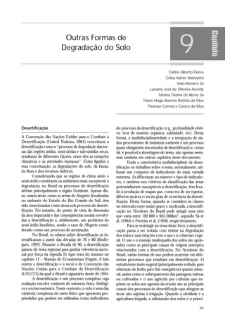 9




                                                                                                                           Capítulo
                          Outras Formas de
                         Degradação do Solo


                                                                                                Carlos Alberto Flores
                                                                                             Celso Vainer Manzatto
                                                                                                     Iedo Bezerra Sá
                                                                                  Luciano José de Oliveira Accioly
                                                                                        Tatiana Deane de Abreu Sá
                                                                              Flávio Hugo Barreto Batista da Silva
                                                                                 Thomaz Correia e Castro da Silva




Desertificação                                              do processo da desertificação (e.g., profundidade efeti-
                                                            va, teor de matéria orgânica, salinidade, etc). Desta
A Convenção das Nações Unidas para o Combate à              forma, a multidisciplinariedade e a integração de da-
Desertificação (United Nations, 2001) conceituou a          dos provenientes de inúmeras variáveis é um processo
desertificação como o “processo de degradação das ter-      quase obrigatório nos estudos de desertificação e, como
ras das regiões áridas, semi-áridas e sub-úmidas secas,     tal, é possível a abordagem do tema, não apenas neste,
resultante de diferentes fatores, entre eles as variações   mas também em outros capítulos deste documento.
climáticas e as atividades humanas”. Estão ligados a                Dada a característica multidisciplinar da deser-
essa conceituação, as degradações do solo, da fauna,        tificação os trabalhos sobre o tema, normalmente, uti-
da flora e dos recursos hídricos.                           lizam um conjunto de indicadores da mais variada
       Considerando que as regiões de clima árido e         natureza. As diferenças no número e tipo de indicado-
semi-árido constituem os ambientes mais suceptíveis à       res, e também nos critérios de classificação das áreas
degradação, no Brasil os processos de desertificação        potencialmente susceptíveis à desertificação, têm leva-
afetam principalmente a região Nordeste. Apesar dis-        do à produção de mapas que, como era de ser esperar,
so, outras áreas, como as areias de Alegrete (localizadas   diferem na área e/ou no grau de ocorrência da deserti-
no sudoeste do Estado do Rio Grande do Sul) têm             ficação. Desta forma, quando se considera as classes
sido mencionadas como áreas sob processo de deserti-        no intervalo entre muito grave e moderada, a desertifi-
ficação. No entanto, do ponto de vista da dimensão          cação no Nordeste do Brasil pode atingir uma área
da área impactada e das conseqüências sociais envolvi-      que varia entre 182.000 e 665.500km2, segundo Sá et
das a desertificação é, nitidamente, um problema do         al. (1994) e Ferreira et al. (1994), respectivamente.
semi-árido brasileiro, sendo o caso de Alegrete consi-              Para se restringir ao tema deste livro, a desertifi-
derado como um processo de arenização.                      cação passa a ser tratada com ênfase na degradação
       No Brasil, os relatos sobre desertificação se in-    dos solos e suas relações com o uso e a cobertura vege-
tensificaram a partir das décadas de 70 e 80 (Rodri-        tal. O uso e o manejo inadequado dos solos são apon-
gues, 1997). Durante a década de 90, a desertificação       tados como as principais causas de origem antrópica
passou de tema regional para ganhar relevência nacio-       relacionadas com a desertificação. No Nordeste do
nal por força da Agenda 21 (que trata do assunto no         Brasil, várias formas de uso podem acarretar em dife-
capítulo 12 – Manejo de Ecossistemas Frágeis: A luta        rentes processos que resultam em desertificação. O
contra a desertificação e a seca) e da Convenção das        extrativismo tanto vegetal (principalmente voltado para
Nações Unidas para o Combate da Desertificação              obtenção de lenha para fins energéticos) quanto mine-
(UNCCD) da qual o Brasil é signatário desde de 1994.        ral, assim como o sobrepastoreio das pastagens nativas
       A desertificação é um processo complexo cuja         ou cultivadas e o uso agrícola por culturas que ex-
avaliação envolve variáveis de natureza física, biológi-    põem os solos aos agentes da erosão são as principais
ca e socioeconômica. Neste contexto, o solo é uma das       causas dos processos de desertificação que atingem as
variáveis complexas do meio físico que apresenta pro-       áreas não sujeitas à irrigação. Quando a atividade é a
priedades que podem ser utilizadas como indicadores         agricultura irrigada, a salinização dos solos é o princi-

                                                                                                                     93
 