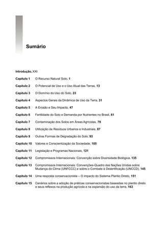 Sumário



Introdução, XXI

Capitulo 1    O Recurso Natural Solo, 1

Capítulo 2    O Potencial de Uso e o Uso Atual das Terras, 13

Capítulo 3    O Domínio do Uso do Solo, 23

Capítulo 4    Aspectos Gerais da Dinâmica de Uso da Terra, 31

Capítulo 5    A Erosão e Seu Impacto, 47

Capítulo 6    Fertilidade do Solo e Demanda por Nutrientes no Brasil, 61

Capítulo 7    Contaminação dos Solos em Áreas Agrícolas, 79

Capítulo 8    Utilização de Resíduos Urbanos e Industriais, 87

Capítulo 9    Outras Formas de Degradação do Solo, 93

Capítulo 10   Valores e Conscientização da Sociedade, 105

Capítulo 11   Legislação e Programas Nacionais, 121

Capítulo 12   Compromissos Internacionais: Convenção sobre Diversidade Biológica, 135

Capítulo 13   Compromissos Internacionais: Convenções-Quadro das Nações Unidas sobre
              Mudança do Clima (UNFCCC) e sobre o Combate à Desertificação (UNCCD), 145

Capítulo 14   Uma resposta conservacionista – O impacto do Sistema Plantio Direto, 151

Capítulo 15   Cenários sobre a adoção de práticas conservacionistas baseadas no plantio direto
              e seus reflexos na produção agrícola e na expansão do uso da terra, 163
 