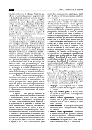 106                                                                         Valores e Concientização da Sociedade


princípios norteadores da Educação Ambiental, que           às sociedades locais e promove a participação signifi-
sob uma nova dimensão, passa a ser um projeto coleti-       cativa de todos os indivíduos e organizações na toma-
vo de transformação e melhoria ambiental. Os países         da de decisões”.
participantes da Conferência de Moscou em 1987 se                   O desafio de romper com um modelo de socie-
comprometem a incluir a Educação Ambiental nas              dade e buscar um novo paradigma sem perder o sentido
políticas educacionais. A Constituição Federal Brasi-       ético é o primeiro obstáculo a ser vencido. A princípio,
leira de 1988 prevê e em 1991, o Ministério da Educa-       os processos de conscientização se basearam em inter-
ção procede a adequação curricular às exigências soci-      pretações múltiplas de que a deterioração ambiental está
ais. No entanto, predomina ainda uma visão utilitaris-      associada ao crescimento populacional, pobreza, mas
ta, onde a proteção ambiental tinha o propósito de          principalmente, está associada ao padrão de consumo.
garantir o sustento do ser humano, como se fosse um         Apesar de desconhecido seus limites, a estimativa da
ser superior aos demais seres vivos.                        capacidade de suporte passa a ser uma restrição ao uso
        Com a consagração do termo desenvolvimento          dos sistemas, de modo que possibilite sua auto-renova-
sustentável na Rio 92, é reconhecida a relevância da        ção ou absorção de perdas. Alguns admitem ainda que
educação ambiental para sua exeqüibilidade. Surge um        a capacidade de suporte dos ecossistemas pode ser au-
novo paradigma, em relação à proteção da natureza,          mentada pela tecnologia, apesar de acarretar a redução
que passa a ser um fator de garantia ao desenvolvimen-      da biodiversidade ou dos serviços ecológicos. Enfim,
to, assim como o desenvolvimento deve garantir o cui-       prevalece as iniciativas de conscientização, que se fun-
dado dos recursos e processos da natureza, além de cui-     damentam principalmente, na primeira menção de “sus-
dar do bem estar de todos os seres humanos. Para tal, o     tentabilidade“ por Carlowitz, em 1713, e que se referia
Tratado de Educação Ambiental para Sociedades Sus-          ao uso restrito do solo, para garantir rentabilidade está-
tentáveis e Responsabilidade Global (1992) ressalta a       vel a longo prazo, sem integrá-lo aos demais aspectos
necessidade da formação de sociedades sustentáveis por      (qualidade e disponibilidade de água, questões fundiári-
um “...processo de aprendizagem permanente, baseado         as, etc). Sob a acomodação do mercado às novas deman-
no respeito a todas as formas de vida. Tal educação afir-   das e a pouca disponibilidade de metodologia, os diver-
ma novos valores e ações que contribuem para a trans-       sos setores da sociedade (público, privado e sociedade
formação humana e social e para a preservação ecológi-      civil) apresentam iniciativas de projetos e tecnologias,
ca.” A concepção de sociedade sustentável requer por-       como o crescimento do agronegócio fundamentado na
tanto, a preparação de educadores ambientais, que pre-      cadeia produtiva.
parem as comunidades para discutir e encontrar solu-                Na busca do equilíbrio ecológico associado à
ções, como perspectiva de desenvolvimento sustentável.      justiça social e à valorização da dignidade humana,
        No entanto, a ausência de metodologia para o        observou-se em todo o país, contribuições isoladas para
processo de conscientização ambiental e a pouca clare-      a formação de uma sociedade sustentável pelos seus
za operacional do conceito de desenvolvimento sus-          diversos setores, direcionadas principalmente a proje-
tentável, que segundo Silva (1996) é “garantir as neces-    tos escolares e a pequenas comunidades rurais, segun-
sidades das gerações atuais sem comprometimento às          do os princípios apontados na Agenda 21 de:
gerações futuras”, dificultou o imediato estabelecimen-     Ø Integração - a visão integrada de todos os aspectos
to de políticas, desenvolvimento de tecnologia adequa-          naturais e sociais nas dimensões política, econômi-
da e a incorporação de novos conceitos nos modelos              ca e cultural;
comportamentais.                                            Ø   Ação local pelo bem global - as diversas dimen-
        A Agenda 21 Global, principal documento da              sões (escalas) da relação com o ambiente próximo,
Conferência das Nações Unidas sobre Meio Ambiente               do pessoal ao global;
e Desenvolvimento (CNUMAD), em 1992, no Rio de              Ø   Processo contínuo e permanente - o processo
Janeiro, conhecida como ECO-92, foi aprovada por                educativo sobre as questões ambientais deve estar
180 países. Nela se estabelecem prazos, prioridades e           contido em todas as fases de formação do ensino
as responsabilidades de governos e da sociedade para            formal e informal;
com o desenvolvimento sustentável. Incorpora deci-          Ø   Tema transversal – a abordagem interdisciplinar
sões de Tbilisi no capítulo 36 e prioriza as ações de           (intersetorial) auxilia a percepção de uma perspec-
promoção do ensino, conscientização política das co-            tiva sistêmica;
munidades urbanas e rurais e incentivo ao treinamen-        Ø   Processo coletivo e participativo - a comunida-
to em relação à questão ambiental, capacitando agen-            de deve ser envolvida como agente ativo e passivo,
tes multiplicadores sobre as questões ambientais que            de modo que possam ter a oportunidade de tomar
envolvem concomitantemente desenvolvimento e con-               decisões e de avaliar as conseqüências; e
servação ambiental. Desta forma, a educação ambien-         Ø   Senso crítico – a compreensão das causas, dos efei-
tal, segundo a Carta da Terra, é o instrumento de “apoio        tos e das alternativas de ação da comunidade.
 